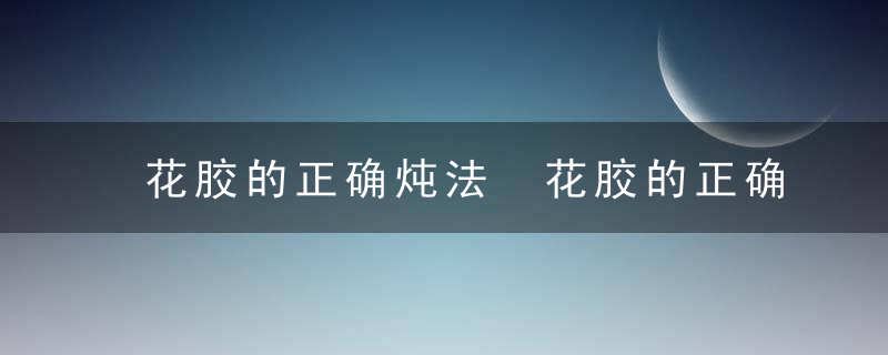 花胶的正确炖法 花胶的正确炖法有哪些